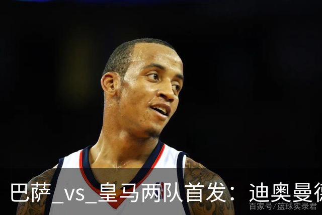 巴萨 vs 皇马两队首发：迪奥曼德首发顶替维尼修斯，卢宁替代库尔图瓦