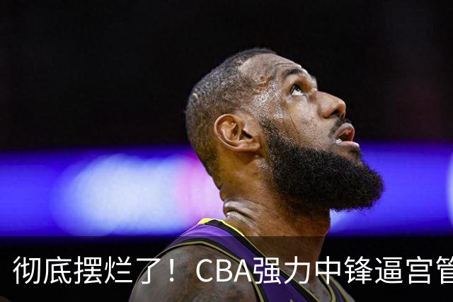 彻底摆烂了！CBA强力中锋逼宫管理层，已确认加盟广东队！