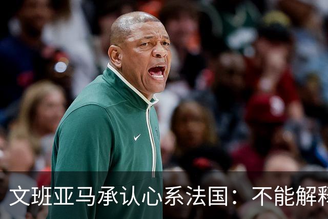 文班亚马承认心系法国：不能解释我的糟糕表现