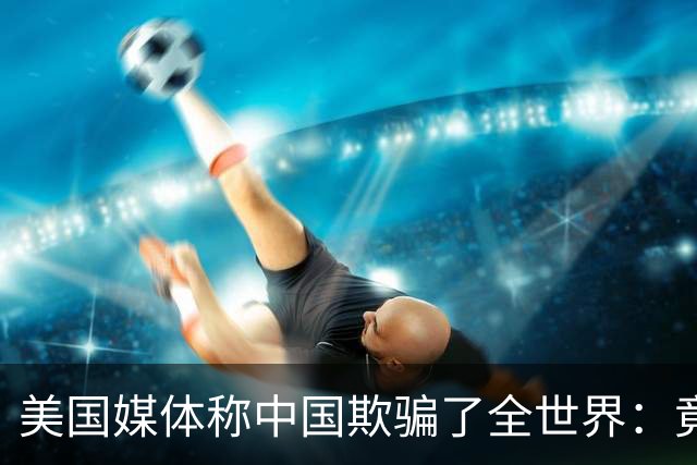 美国媒体称中国欺骗了全世界：竟然把好东西藏起来不让大家知道