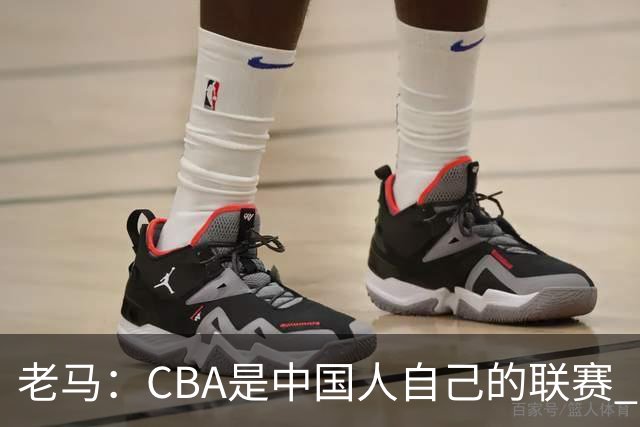 老马：CBA是中国人自己的联赛 国内球员是根本
