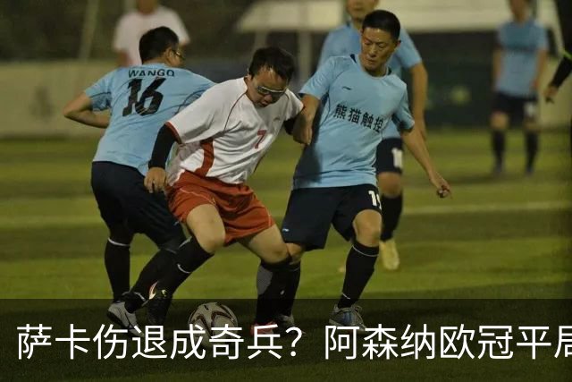 萨卡伤退成奇兵？阿森纳欧冠平局深度复盘