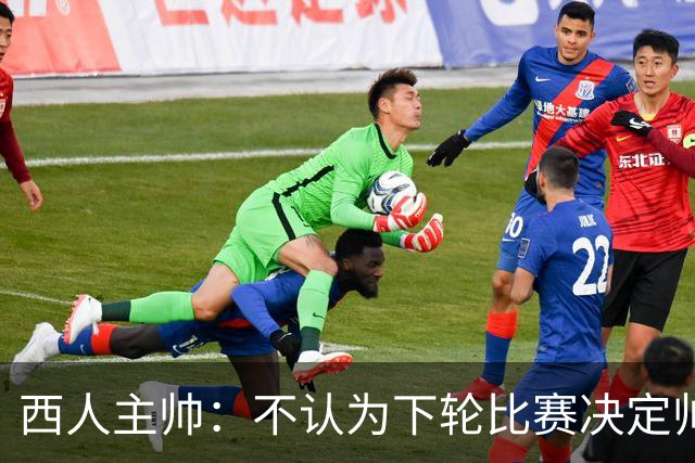 西人主帅：不认为下轮比赛决定帅位；唯一让我生气的是无法赢球