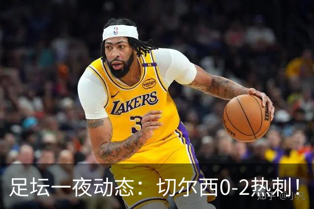 足坛一夜动态：切尔西0-2热刺！阿森纳2-0 小蜘蛛向马竞道歉
