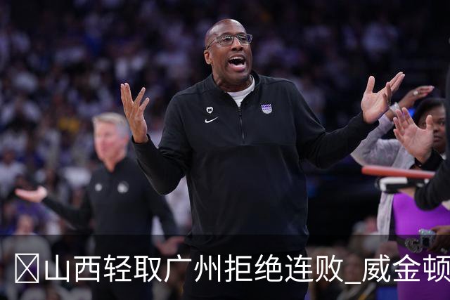 🏀山西轻取广州拒绝连败 威金顿30+8 张宁17分 陈国豪18+5